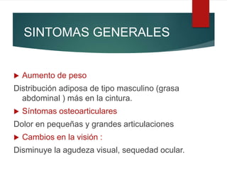 SINTOMAS GENERALES
 Aumento de peso
Distribución adiposa de tipo masculino (grasa
abdominal ) más en la cintura.
 Síntomas osteoarticulares
Dolor en pequeñas y grandes articulaciones
 Cambios en la visión :
Disminuye la agudeza visual, sequedad ocular.
 