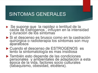 SINTOMAS GENERALES
 Se supone que la rapidez o lentitud de la
caída de Estrógenos , influyen en la intensidad
y duración de los síntomas
 Si el descenso es brusco como en la castración
quirúrgica o radioterapia los síntomas son muy
aparatosos
 Cuando el descenso de ESTROGENOS es
lento la sintomatología es mas insidiosa
 También esto depende de las condiciones
personales y ambientales de adaptación a esta
época de la vida, factores socio culturales
(tabaquismo, obesidad, etcétera).
 