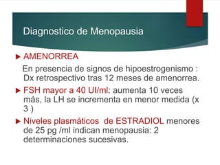 Diagnostico de Menopausia
 AMENORREA
En presencia de signos de hipoestrogenismo :
Dx retrospectivo tras 12 meses de amenorrea.
 FSH mayor a 40 UI/ml: aumenta 10 veces
más, la LH se incrementa en menor medida (x
3 )
 Niveles plasmáticos de ESTRADIOL menores
de 25 pg /ml indican menopausia: 2
determinaciones sucesivas.
 