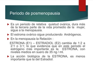 Periodo de posmenopausia
 Es un periodo de relativa quietud ovárica, dura más
de la tercera parte de la vida promedio de la mujer,
sigue a la menopausia.
 El estroma ovárico sigue produciendo Andrógenos.
 En la menopausia la Relación :
ESTRONA (E1) – ESTRADIOL (E2) cambia de 1:2 a
2:1 o 3:1; lo que evidencia que en este periodo el
estrógeno más importante es la ESTRONA, con
niveles medios en suero de 35 ng / ml.
 La acción biológica de la ESTRONA, es menos
importante que la del Estradiol.
 