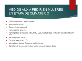 MEDIOS AUX A PEDIR EN MUJERES
EN ETAPA DE CLIMATERIO
 Estudio anual de cuello uterino.
 Mamografía anual.
 Ecografía transvaginal.
 Hemograma, glicemia
 Perfil lipídico: Colesterol total, HDL, LDL, Triglicéridos, Relación Colesterol total /
HDL.
 Perfil hepático, renal.
 Perfil tiroideo, FSH , E2.
 Marcadores óseos: Calcemia, calcio ionico.
 Densitometría ósea de inicio y luego según el estado óseo.
 