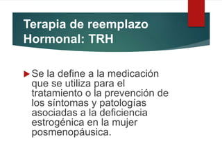 Terapia de reemplazo
Hormonal: TRH
Se la define a la medicación
que se utiliza para el
tratamiento o la prevención de
los síntomas y patologías
asociadas a la deficiencia
estrogénica en la mujer
posmenopáusica.
 