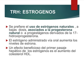 TRH: ESTROGENOS
 Se prefiere el uso de estrógenos naturales , a
bajas dosis, asociados a la progesterona
natural o a progestágenos derivados de la 17-
hidroxiprogesterona.
 El estrógeno administrado vía oral aumenta los
niveles de estrona.
 Un efecto beneficioso del primer pasaje
hepático de los estrógenos es el aumento del
colesterol HDL.
 
