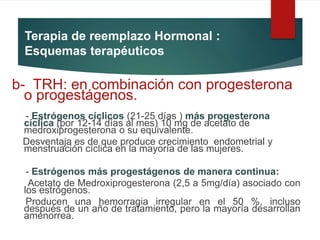 Terapia de reemplazo Hormonal :
Esquemas terapéuticos
b- TRH: en combinación con progesterona
o progestágenos.
- Estrógenos cíclicos (21-25 días ) más progesterona
cíclica (por 12-14 días al mes) 10 mg de acetato de
medroxiprogesterona o su equivalente.
Desventaja es de que produce crecimiento endometrial y
menstruación cíclica en la mayoría de las mujeres.
- Estrógenos más progestágenos de manera continua:
Acetato de Medroxiprogesterona (2,5 a 5mg/día) asociado con
los estrógenos.
Producen una hemorragia irregular en el 50 %, incluso
después de un año de tratamiento, pero la mayoría desarrollan
amenorrea.
 