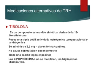 Medicaciones alternativas de TRH
 TIBOLONA
Es un compuesto esteroideo sintético, deriva de la 19-
Noretisterona
Posee una triple débil actividad: estrógenica ,progestacional y
andrógenica
Se administra 2,5 mg – día en forma continua
No causa estimulación del endometrio
Tiene una acción tejido específica
Las LIPOPROTEINAS no se modifican, los triglicéridos
disminuyen.
 