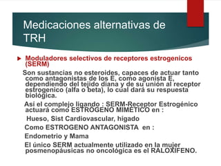 Medicaciones alternativas de
TRH
 Moduladores selectivos de receptores estrogenicos
(SERM)
Son sustancias no esteroides, capaces de actuar tanto
como antagonistas de los E, como agonista E,
dependiendo del tejido diana y de su unión al receptor
estrogenico (alfa o beta), lo cual dará su respuesta
biológica.
Así el complejo ligando : SERM-Receptor Estrogénico
actuará como ESTRÓGENO MIMÉTICO en :
Hueso, Sist Cardiovascular, hígado
Como ESTROGENO ANTAGONISTA en :
Endometrio y Mama
El único SERM actualmente utilizado en la mujer
posmenopáusicas no oncológica es el RALOXIFENO.
 