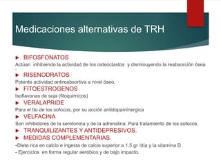 Medicaciones alternativas de TRH
 BIFOSFONATOS
Actúan inhibiendo la actividad de los osteoclastos y disminuyendo la reabsorción ósea
.
 RISENODRATOS
Potente actividad antireabsortiva a nivel óseo.
 FITOESTROGENOS
Isoflavonas de soja (fitoquimicos)
 VERALAPRIDE
Para el tto de los sofocos, por su acción antidopaminergica
 VELFACINA
Son inhibidores de la serotonina y de la adrenalina. Para tratamiento de los sofocos.
 TRANQUILIZANTES Y ANTIDEPRESIVOS.
 MEDIDAS COMPLEMENTARIAS.
-Dieta rica en calcio e ingesta de calcio superior a 1,5 gr /día y la vitamina D
- Ejercicios en forma regular aeróbico y de bajo impacto.
 