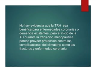 No hay evidencia que la TRH sea
benéfica para enfermedades coronarias o
demencia existentes, pero el inicio de la
TH durante la transición menopausica
parece proveer protección contra las
complicaciones del climaterio como las
fracturas y enfermedad coronaria
 