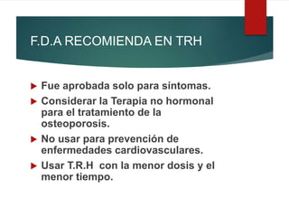 F.D.A RECOMIENDA EN TRH
 Fue aprobada solo para síntomas.
 Considerar la Terapia no hormonal
para el tratamiento de la
osteoporosis.
 No usar para prevención de
enfermedades cardiovasculares.
 Usar T.R.H con la menor dosis y el
menor tiempo.
 