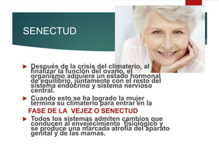 SENECTUD
 Después de la crisis del climaterio, al
finalizar la función del ovario, el
organismo adquiere un estado hormonal
de equilibrio, juntamente con el resto del
sistema endocrino y sistema nervioso
central.
 Cuando esto se ha logrado la mujer
termina su climaterio para entrar en la
FASE DE LA VEJEZ O SENECTUD
 Todos los sistemas admiten cambios que
conducen al envejecimiento fisiológico y
se produce una marcada atrofia del aparato
genital y de las mamas.
 