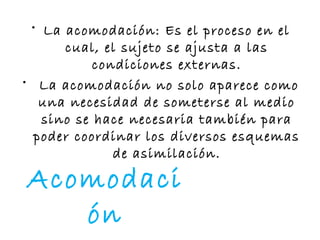Acomodaci
ón
• La acomodación: Es el proceso en el
cual, el sujeto se ajusta a las
condiciones externas.
• La acomodación no solo aparece como
una necesidad de someterse al medio
sino se hace necesaria también para
poder coordinar los diversos esquemas
de asimilación.
 