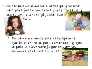 • Si ese mismo niño va a la playa y ve una
pala para jugar con arena puede pensar que
esa es una cuchara gigante. (sería una mala
asimilación).
• En cambio cuando este niño aprende
que la cuchara es para comer sopa y que
la pala le sirve para jugar con arena,
entonces hará una acomodación. 
 
