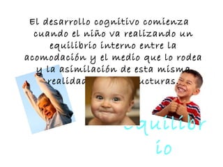 Equilibr
io
El desarrollo cognitivo comienza
cuando el niño va realizando un
equilibrio interno entre la
acomodación y el medio que lo rodea
y la asimilación de esta misma
realidad a sus estructuras.
 