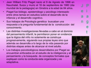 • Jean William Fritz Piaget nacio el 9 de Agosto de 1896 en
Nauchatel, Suiza y murio el 16 de septiembre de 1980 (dia
mundial de la pedagogia) en Ginebra a la edad de 84 años.
• Piaget fue biólogo, epistemólogo y psicólogo interesado
entre otros temas en estudios sobre el desarrollo de la
infancia y el desarrollo cognitivo.
• Sus trabajos de Psicología genética buscaban una
respuesta a la pregunta fundamental de la construcción del
conocimiento.
• Las distintas investigaciones llevadas a cabo en el dominio
del pensamiento infantil, le permitieron poner en evidencia
que la lógica del niño no solamente se construye
progresivamente, siguiendo sus propias leyes sino que
además se desarrolla a lo largo de la vida pasando por
distintas etapas antes de alcanzar el nivel adulto.
• Los trabajos psicobiológicos desarrollados por Piaget se
encuentran enfocados en el estudio de la inteligencia y el
pensamiento y la búsqueda de conceptos formales que
expliquen como la conducta esta organizada y es
adaptativa.
 