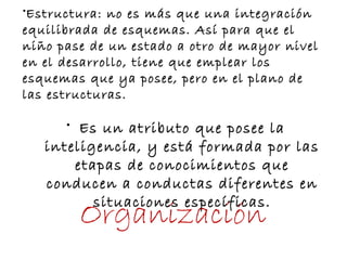 •Estructura: no es más que una integración
equilibrada de esquemas. Así para que el
niño pase de un estado a otro de mayor nivel
en el desarrollo, tiene que emplear los
esquemas que ya posee, pero en el plano de
las estructuras.
Organización
• Es un atributo que posee la
inteligencia, y está formada por las
etapas de conocimientos que
conducen a conductas diferentes en
situaciones específicas.
 