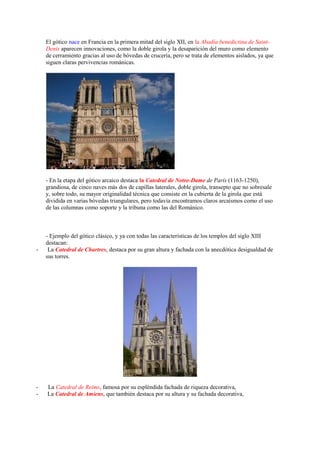 El gótico nace en Francia en la primera mitad del siglo XII, en la Abadía benedictina de Saint-
Denis aparecen innovaciones, como la doble girola y la desaparición del muro como elemento
de cerramiento gracias al uso de bóvedas de crucería, pero se trata de elementos aislados, ya que
siguen claras pervivencias románicas.
- En la etapa del gótico arcaico destaca la Catedral de Notre-Dame de París (1163-1250),
grandiosa, de cinco naves más dos de capillas laterales, doble girola, transepto que no sobresale
y, sobre todo, su mayor originalidad técnica que consiste en la cubierta de la girola que está
dividida en varias bóvedas triangulares, pero todavía encontramos claros arcaísmos como el uso
de las columnas como soporte y la tribuna como las del Románico.
- Ejemplo del gótico clásico, y ya con todas las características de los templos del siglo XIII
destacan:
- La Catedral de Chartres, destaca por su gran altura y fachada con la anecdótica desigualdad de
sus torres.
- La Catedral de Reims, famosa por su espléndida fachada de riqueza decorativa,
- La Catedral de Amiens, que también destaca por su altura y su fachada decorativa,
 