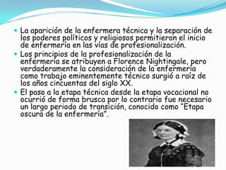  La aparición de la enfermera técnica y la separación de
los poderes políticos y religiosos permitieron el inicio
de enfermería en las vías de profesionalización.
 Los principios de la profesionalización de la
enfermería se atribuyen a Florence Nightingale, pero
verdaderamente la consideración de la enfermería
como trabajo eminentemente técnico surgió a raíz de
los años cincuentas del siglo XX.
 El paso a la etapa técnica desde la etapa vocacional no
ocurrió de forma brusca por lo contrario fue necesario
un largo periodo de transición, conocido como “Etapa
oscura de la enfermería”.
 