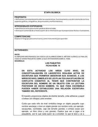 ETAPA SILÁBICA
PROPÓSITO:
• Reflexionenconsistentementesobre lascaracterísticas,funcionamientoyusodel sistemade escritura
(aspectosgráficos,ortográficos,de puntuaciónymorfosintácticos)
APRENDIZAJES ESPERADOS:
• Identificalasletrasparaescribirpalabrasdeterminadas.
• Anticipael contenidode untextoapartir de la informaciónque le proporcionantítulose ilustraciones.
COMPETENCIAS:
Emplearel lenguaje paracomunicarse ycomoinstrumentoparaaprender.
ACTIVIDADES:
INICIO:
SE EMPEZARA MOSTRANDOLEUN VIDEOA LOS ALUMNOSSOBRE EL MÉTODO SILÁBICO,ALFINALDEL
VIDEOSE HARÁN PREGUNTAS SOBRE LO QUE ENTIENDIERON SOBREEL TEMA.
DESARROLLO:
LOS PAQUETES
FICHA NÚM. 14
EN ESTA ACTIVIDAD LOS NIÑOS CUYO NIVEL DE
CONCEPTUALIZACIÓN ES LINGÜÍSTICO REALIZAN ACTOS DE
ESCRITURA QUE PERMITEN OBSERVAR SUS AVANCES. A LOS
NIÑOS DE NIVEL SIMBÓLICO SE LES PLAN TEA UNA SITUACIÓN DE
CONFLICTO COGNITIVO AL TENER QUE CONFRONTAR LA
ESCRITURA DEL NOMBRE DE UN OBJETO CON LA LECTURA
POSTERIOR DE DICHO NOMBRE, YA QUE PARA ESCRIBIRLO
PUEDEN HABER ESTABLECIDO UNA RELACIÓN ESCRITURA-
TAMAÑO DEL REFERENTE.
El maestro proporciona objetos de distinto tamaño, cinta adhesiva y papel
o bolsas (sin dibujos) para envolver.
Cuida que cada niño de nivel simbólico tenga un objeto pequeño cuyo
nombre sea largo, o bien un objeto grande con nombre corto, por ejemplo:
sacapuntas, corcholata, caja (de tamaño grande), o ambas cosas (por
ejemplo, un libro chico y uno grande). Explica que van a jugar a la
paquetería, por lo que cada quien va a envolver lo que le tocó y va a
 