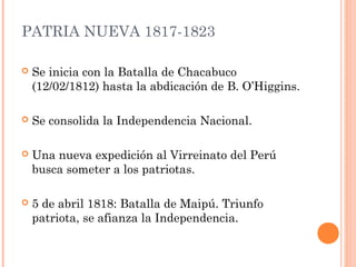 PATRIA NUEVA 1817-1823
Se inicia con la Batalla de Chacabuco
(12/02/1812) hasta la abdicación de B. O’Higgins.
Se consolida la Independencia Nacional.
Una nueva expedición al Virreinato del Perú
busca someter a los patriotas.
5 de abril 1818: Batalla de Maipú. Triunfo
patriota, se afianza la Independencia.