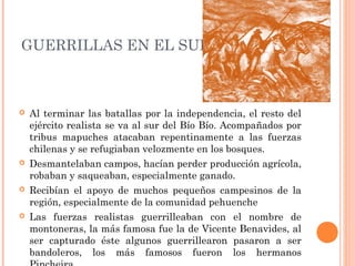 GUERRILLAS EN EL SUR.
Al terminar las batallas por la independencia, el resto del
ejército realista se va al sur del Bío Bío. Acompañados por
tribus mapuches atacaban repentinamente a las fuerzas
chilenas y se refugiaban velozmente en los bosques.
Desmantelaban campos, hacían perder producción agrícola,
robaban y saqueaban, especialmente ganado.
Recibían el apoyo de muchos pequeños campesinos de la
región, especialmente de la comunidad pehuenche
Las fuerzas realistas guerrilleaban con el nombre de
montoneras, la más famosa fue la de Vicente Benavides, al
ser capturado éste algunos guerrillearon pasaron a ser
bandoleros, los más famosos fueron los hermanos