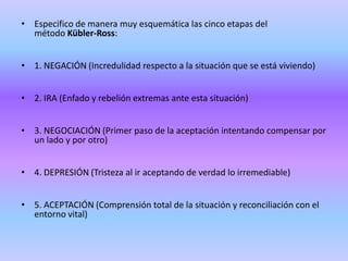 • Especifico de manera muy esquemática las cinco etapas del
  método Kübler-Ross:


• 1. NEGACIÓN (Incredulidad respecto a la situación que se está viviendo)


• 2. IRA (Enfado y rebelión extremas ante esta situación)


• 3. NEGOCIACIÓN (Primer paso de la aceptación intentando compensar por
  un lado y por otro)


• 4. DEPRESIÓN (Tristeza al ir aceptando de verdad lo irremediable)


• 5. ACEPTACIÓN (Comprensión total de la situación y reconciliación con el
  entorno vital)
 