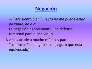 Negación
  — "Me siento bien."; "Esto no me puede estar
  pasando, no a mi."
  La negación es solamente una defensa
  temporal para el individuo.
A veces acude a mucho médicos para
  “confirmar” el diagnóstico. (seguro que está
  equivocado)
 