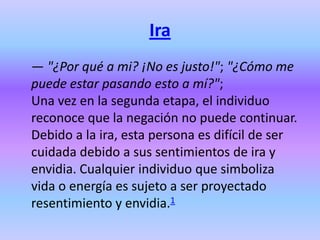 Ira
— "¿Por qué a mi? ¡No es justo!"; "¿Cómo me
puede estar pasando esto a mí?";
Una vez en la segunda etapa, el individuo
reconoce que la negación no puede continuar.
Debido a la ira, esta persona es difícil de ser
cuidada debido a sus sentimientos de ira y
envidia. Cualquier individuo que simboliza
vida o energía es sujeto a ser proyectado
resentimiento y envidia.1
 