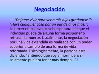 Negociación
— "Déjame vivir para ver a mis hijos graduarse.";
"Haré cualquier cosa por un par de años más.";
La tercer etapa involucra la esperanza de que el
individuo puede de alguna forma posponer o
retrasar la muerte. Usualmente, la negociación
por una vida extendida es realizada con un poder
superior a cambio de una forma de vida
reformada. Psicológicamente, la persona esta
diciendo, "Entiendo que voy a morir, pero si
solamente pudiera tener mas tiempo..."1
 