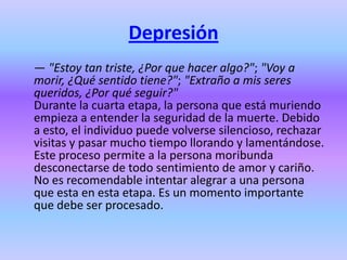 Depresión
— "Estoy tan triste, ¿Por que hacer algo?"; "Voy a
morir, ¿Qué sentido tiene?"; "Extraño a mis seres
queridos, ¿Por qué seguir?"
Durante la cuarta etapa, la persona que está muriendo
empieza a entender la seguridad de la muerte. Debido
a esto, el individuo puede volverse silencioso, rechazar
visitas y pasar mucho tiempo llorando y lamentándose.
Este proceso permite a la persona moribunda
desconectarse de todo sentimiento de amor y cariño.
No es recomendable intentar alegrar a una persona
que esta en esta etapa. Es un momento importante
que debe ser procesado.
 