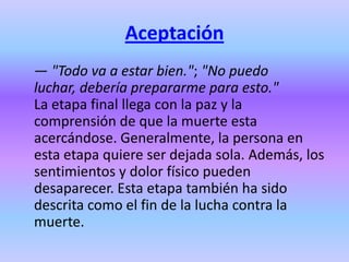 Aceptación
— "Todo va a estar bien."; "No puedo
luchar, debería prepararme para esto."
La etapa final llega con la paz y la
comprensión de que la muerte esta
acercándose. Generalmente, la persona en
esta etapa quiere ser dejada sola. Además, los
sentimientos y dolor físico pueden
desaparecer. Esta etapa también ha sido
descrita como el fin de la lucha contra la
muerte.
 