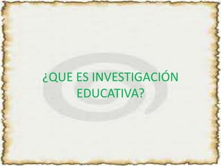 ¿QUE ES INVESTIGACIÓN EDUCATIVA?