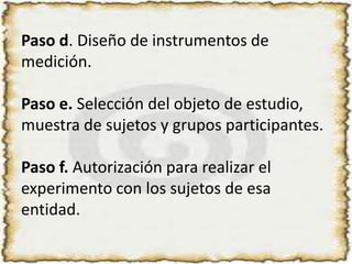 Paso d. Diseño de instrumentos de medición.Paso e. Selección del objeto de estudio, muestra de sujetos y grupos participantes.Paso f. Autorización para realizar el experimento con los sujetos de esa entidad. 