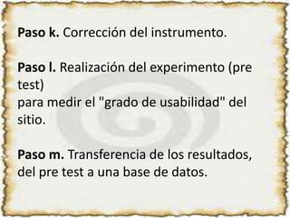 Paso k. Corrección del instrumento.Paso l. Realización del experimento (pre test) para medir el "grado de usabilidad" del sitio.Paso m. Transferencia de los resultados, del pre test a una base de datos.