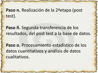 Paso n. Realización de la 2ªetapa (post test). Paso ñ. Segunda transferencia de los resultados, del post test a la base de datos.Paso o. Procesamiento estadístico de los datos cuantitativos y análisis de datos cualitativos.