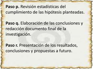 Paso p. Revisión estadísticas del cumplimiento de las hipótesis planteadas.Paso q. Elaboración de las conclusiones y redacción documento final de la investigación.Paso r. Presentación de los resultados, conclusiones y propuestas a futuro.