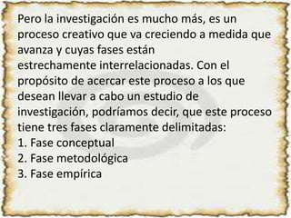 Pero la investigación es mucho más, es un proceso creativo que va creciendo a medida que avanza y cuyas fases estánestrechamente interrelacionadas. Con el propósito de acercar este proceso a los que desean llevar a cabo un estudio deinvestigación, podríamos decir, que este proceso tiene tres fases claramente delimitadas:1. Fase conceptual2. Fase metodológica3. Fase empírica