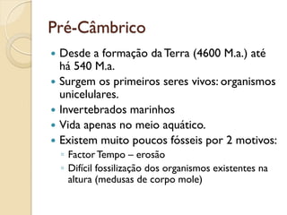 Pré-Câmbrico
 Desde a formação daTerra (4600 M.a.) até
há 540 M.a.
 Surgem os primeiros seres vivos: organismos
unicelulares.
 Invertebrados marinhos
 Vida apenas no meio aquático.
 Existem muito poucos fósseis por 2 motivos:
◦ FactorTempo – erosão
◦ Difícil fossilização dos organismos existentes na
altura (medusas de corpo mole)
 