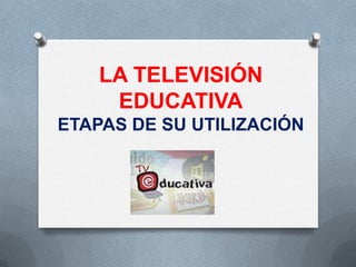 LA TELEVISIÓN
     EDUCATIVA
ETAPAS DE SU UTILIZACIÓN
 