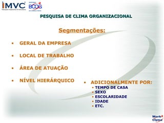 PESQUISA DE CLIMA ORGANIZACIONAL

Segmentações:
•

GERAL DA EMPRESA

•

LOCAL DE TRABALHO

•

ÁREA DE ATUAÇÃO

•

NÍVEL HIERÁRQUICO

•

ADICIONALMENTE POR:
•
•
•
•
•

TEMPO DE CASA
SEXO
ESCOLARIDADE
IDADE
ETC.

 