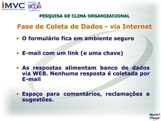 PESQUISA DE CLIMA ORGANIZACIONAL

Fase de Coleta de Dados - via Internet
• O formulário fica em ambiente seguro
• E-mail com um link (e uma chave)
• As respostas alimentam banco de dados
via WEB. Nenhuma resposta é coletada por
E-mail
• Espaço para comentários, reclamações e
sugestões.

 