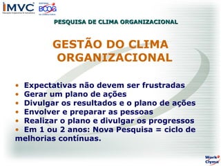 PESQUISA DE CLIMA ORGANIZACIONAL

GESTÃO DO CLIMA
ORGANIZACIONAL
• Expectativas não devem ser frustradas
• Gerar um plano de ações
• Divulgar os resultados e o plano de ações
• Envolver e preparar as pessoas
• Realizar o plano e divulgar os progressos
• Em 1 ou 2 anos: Nova Pesquisa = ciclo de
melhorias contínuas.

 