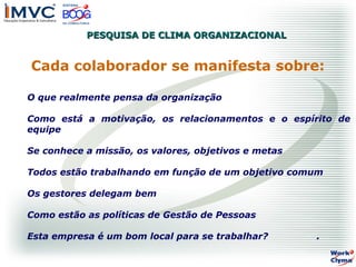 PESQUISA DE CLIMA ORGANIZACIONAL

Cada colaborador se manifesta sobre:
O que realmente pensa da organização
Como está a motivação, os relacionamentos e o espírito de
equipe
Se conhece a missão, os valores, objetivos e metas
Todos estão trabalhando em função de um objetivo comum
Os gestores delegam bem
Como estão as políticas de Gestão de Pessoas
Esta empresa é um bom local para se trabalhar?

.

 