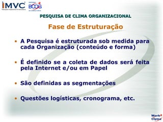 PESQUISA DE CLIMA ORGANIZACIONAL

Fase de Estruturação
• A Pesquisa é estruturada sob medida para
cada Organização (conteúdo e forma)
• É definido se a coleta de dados será feita
pela Internet e/ou em Papel
• São definidas as segmentações
• Questões logísticas, cronograma, etc.

 