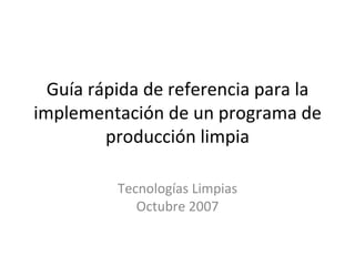 Guía rápida de referencia para la
implementación de un programa de
         producción limpia

          Tecnologías Limpias
             Octubre 2007
 