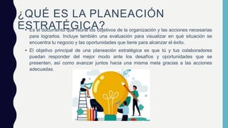 ¿QUÉ ES LA PLANEACIÓN
ESTRATÉGICA?
• Es el documento que reúne los objetivos de la organización y las acciones necesarias
para lograrlos. Incluye también una evaluación para visualizar en qué situación se
encuentra tu negocio y las oportunidades que tiene para alcanzar el éxito.
• El objetivo principal de una planeación estratégica es que tú y tus colaboradores
puedan responder del mejor modo ante los desafíos y oportunidades que se
presenten, así como avanzar juntos hacia una misma meta gracias a las acciones
adecuadas.
 