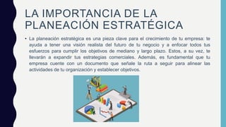 LA IMPORTANCIA DE LA
PLANEACIÓN ESTRATÉGICA
• La planeación estratégica es una pieza clave para el crecimiento de tu empresa: te
ayuda a tener una visión realista del futuro de tu negocio y a enfocar todos tus
esfuerzos para cumplir los objetivos de mediano y largo plazo. Estos, a su vez, te
llevarán a expandir tus estrategias comerciales. Además, es fundamental que tu
empresa cuente con un documento que señale la ruta a seguir para alinear las
actividades de tu organización y establecer objetivos.
 
