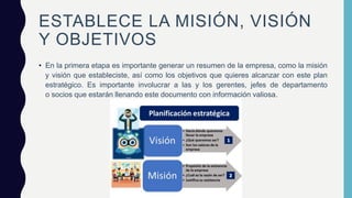 ESTABLECE LA MISIÓN, VISIÓN
Y OBJETIVOS
• En la primera etapa es importante generar un resumen de la empresa, como la misión
y visión que estableciste, así como los objetivos que quieres alcanzar con este plan
estratégico. Es importante involucrar a las y los gerentes, jefes de departamento
o socios que estarán llenando este documento con información valiosa.
 