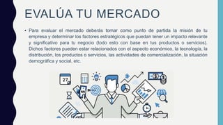 EVALÚA TU MERCADO
• Para evaluar el mercado deberás tomar como punto de partida la misión de tu
empresa y determinar los factores estratégicos que puedan tener un impacto relevante
y significativo para tu negocio (todo esto con base en tus productos o servicios).
Dichos factores pueden estar relacionados con el aspecto económico, la tecnología, la
distribución, los productos o servicios, las actividades de comercialización, la situación
demográfica y social, etc.
 