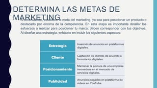 DETERMINA LAS METAS DE
MARKETING
• A continuación, establece la meta del marketing, ya sea para posicionar un producto o
destacarlo por encima de la competencia. En esta etapa es importante detallar los
esfuerzos a realizar para posicionar tu marca; deben corresponder con tus objetivos.
Al diseñar una estrategia, enfócate en incluir los siguientes aspectos:
 