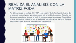 REALIZA EL ANÁLISIS CON LA
MATRIZ FODA
• Por último, realiza el análisis del FODA para describir tanto la situación interna de
tu empresa como el papel que ejerce sobre ella el ambiente externo. Recopila los
datos que te ayuden a conocer el perfil de operaciones de tu empresa. Este análisis
es una herramienta importante en la planeación estratégica que involucra factores
políticos y sociales, así como el estudio de la competencia.
 